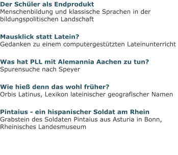 Der Schüler als EndproduktMenschenbildung und klassische Sprachen in der bildungspolitischen Landschaft Mausklick statt Latein?Gedanken zu einem computergestützten Lateinunterricht Was hat PLL mit Alemannia Aachen zu tun?Spurensuche nach Speyer Wie hieß denn das wohl früher?Orbis Latinus, Lexikon lateinischer geografischer Namen Pintaius - ein hispanischer Soldat am RheinGrabstein des Soldaten Pintaius aus Asturia in Bonn, Rheinisches Landesmuseum