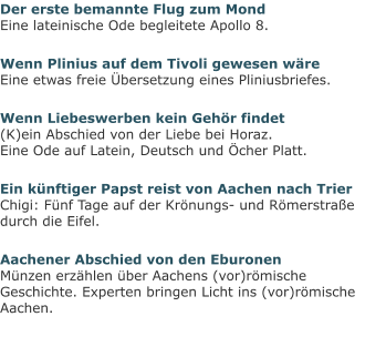 Der erste bemannte Flug zum MondEine lateinische Ode begleitete Apollo 8. Wenn Plinius auf dem Tivoli gewesen wäreEine etwas freie Übersetzung eines Pliniusbriefes. Wenn Liebeswerben kein Gehör findet(K)ein Abschied von der Liebe bei Horaz.Eine Ode auf Latein, Deutsch und Öcher Platt. Ein künftiger Papst reist von Aachen nach TrierChigi: Fünf Tage auf der Krönungs- und Römerstraße durch die Eifel. Aachener Abschied von den EburonenMünzen erzählen über Aachens (vor)römische Geschichte. Experten bringen Licht ins (vor)römische Aachen.