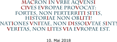 MACRON IN VRBE AQVENSI CIVES EVROPAE PROVOCAT: FORTES, NON PERTERRITI SiTIS,HISTORIAE NON OBLITI! NATIONES VNITAE, NON DISSOLVTAE SINT! VERITAS, NON LITES VIA EVROPAE EST.  10. Mai 2018