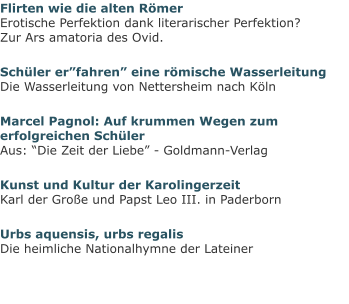 Flirten wie die alten RömerErotische Perfektion dank literarischer Perfektion?Zur Ars amatoria des Ovid. Schüler er”fahren” eine römische WasserleitungDie Wasserleitung von Nettersheim nach Köln Marcel Pagnol: Auf krummen Wegen zum erfolgreichen SchülerAus: “Die Zeit der Liebe” - Goldmann-Verlag Kunst und Kultur der KarolingerzeitKarl der Große und Papst Leo III. in Paderborn Urbs aquensis, urbs regalisDie heimliche Nationalhymne der Lateiner