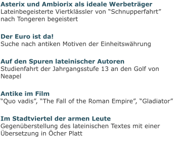 Asterix und Ambiorix als ideale WerbeträgerLateinbegeisterte Viertklässler von “Schnupperfahrt” nach Tongeren begeistert Der Euro ist da!Suche nach antiken Motiven der Einheitswährung Auf den Spuren lateinischer AutorenStudienfahrt der Jahrgangsstufe 13 an den Golf von Neapel Antike im Film“Quo vadis”, “The Fall of the Roman Empire”, “Gladiator” Im Stadtviertel der armen LeuteGegenüberstellung des lateinischen Textes mit einer Übersetzung in Öcher Platt