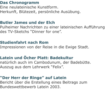 Das ChronogrammEine neulateinische Kunstform.Herkunft, Blütezeit, persönliche Ausübung. Butler James und der ElchPulheimer Nachrichten zu einer lateinischen Aufführung des TV-Sketchs “Dinner for one”. Studienfahrt nach RomImpressionen von der Reise in die Ewige Stadt. Latein und Öcher Platt: Badekulturnatürlich auch im Cambodunum, der Badebütte.Auszug aus dem Lehrwerk “Felix”. “Der Herr der Ringe” auf LateinBericht über die Erstellung eines Beitrags zum Bundeswettbewerb Latein 2003.