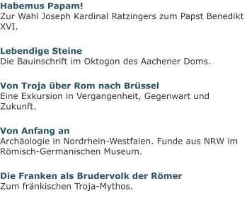 Habemus Papam!Zur Wahl Joseph Kardinal Ratzingers zum Papst Benedikt XVI. Lebendige SteineDie Bauinschrift im Oktogon des Aachener Doms. Von Troja über Rom nach BrüsselEine Exkursion in Vergangenheit, Gegenwart und Zukunft. Von Anfang anArchäologie in Nordrhein-Westfalen. Funde aus NRW im Römisch-Germanischen Museum. Die Franken als Brudervolk der RömerZum fränkischen Troja-Mythos.