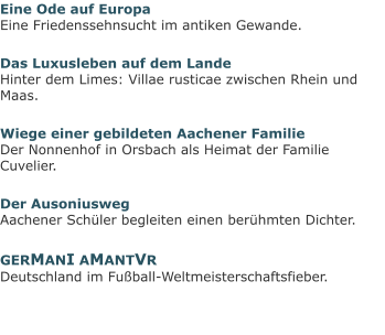 Eine Ode auf EuropaEine Friedenssehnsucht im antiken Gewande. Das Luxusleben auf dem LandeHinter dem Limes: Villae rusticae zwischen Rhein und Maas. Wiege einer gebildeten Aachener FamilieDer Nonnenhof in Orsbach als Heimat der Familie Cuvelier. Der AusoniuswegAachener Schüler begleiten einen berühmten Dichter. GERMANI AMANTVRDeutschland im Fußball-Weltmeisterschaftsfieber.