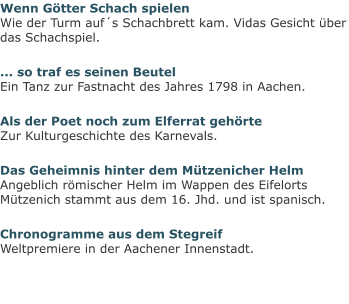 Wenn Götter Schach spielenWie der Turm auf´s Schachbrett kam. Vidas Gesicht über das Schachspiel. ... so traf es seinen BeutelEin Tanz zur Fastnacht des Jahres 1798 in Aachen. Als der Poet noch zum Elferrat gehörteZur Kulturgeschichte des Karnevals. Das Geheimnis hinter dem Mützenicher HelmAngeblich römischer Helm im Wappen des Eifelorts Mützenich stammt aus dem 16. Jhd. und ist spanisch. Chronogramme aus dem StegreifWeltpremiere in der Aachener Innenstadt.