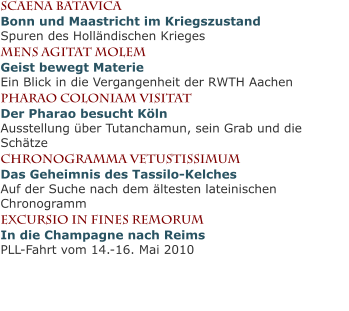 scaena batavicaBonn und Maastricht im KriegszustandSpuren des Holländischen Krieges Mens agitat molemGeist bewegt MaterieEin Blick in die Vergangenheit der RWTH Aachen Pharao coloniam visitatDer Pharao besucht KölnAusstellung über Tutanchamun, sein Grab und die Schätze chronogramma vetustissimumDas Geheimnis des Tassilo-KelchesAuf der Suche nach dem ältesten lateinischen Chronogramm excursio in fines remorumIn die Champagne nach ReimsPLL-Fahrt vom 14.-16. Mai 2010