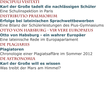 Discipuli VisitatiKarl der Große tadelt die nachlässigen SchülerEine Schulinspektion in Paris Distributio PraemiorumErfolge bei lateinischen SprachwettbewerbenEine Bilanz der Schülerleistungen des Pius-Gymnasiums Otto von Habsburg - vir vere europaeusOtto von Habsburg - ein wahrer EuropäerEine lateinische Rede im Europaparlament de plagiariisPlagiatorenChronologie einer Plagiatsaffäre im Sommer 2012 de astronomiaKarl der Große will es wissenWas treibt der Mars am Himmel?