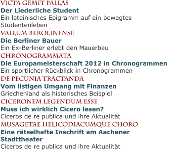 Victa gemit pallasDer Liederliche StudentEin lateinisches Epigramm auf ein bewegtes Studentenleben Vallum BerolinenseDie Berliner BauerEin Ex-Berliner erlebt den Mauerbau CHronogrammataDie Europameisterschaft 2012 in ChronogrammenEin sportlicher Rückblick in Chronogrammen de pecunia tractandaVom listigen Umgang mit FinanzenGriechenland als historisches Beispiel Ciceronem legendum esseMuss ich wirklich Cicero lesen?Ciceros de re publica und ihre Aktualität Musagetae helicodiacumque choroEine rätselhafte Inschrift am Aachener StadttheaterCiceros de re publica und ihre Aktualität