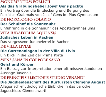 Monumentum PobliciiAls das Grabungsfieber Josef Gens packteEin Vortrag über die Entdeckung und Bergung des Poblicius-Grabmals von Josef Gens im Pius Gymnasium De Horologio solarioDer Schulhof als SonnenuhrEinführung in die Sonnenuhr des Apostelgymnasiums vita iudaeorum aquensisJüdisches Leben in AachenDas vergessene Judenviertel in Aachen de villa liviaeDie Gartenanlagen in der Villa di LiviaEin Blick in die Zeit der Prima Porta mens sana in corpore SanoGeist und KörperEin Beitrag zur Interpretation einer oft missverstandenen Aussage Juvenals de principis electoris studio venandiDie Jagdleidenschaft des Kurfürsten Clemens AugustAllegorisch-mythologische Einblicke in das barocke Jagdschloss Clemenswerth