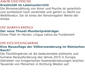 Amor und PsycheKreativität im LateinunterrichtDie Binnenerzählung von Amor und Psyche ist sprachlich und symbolisch hoch verdichtet und gehört zu Recht zur Weltliteratur. Sie ist eines der feinsinnigsten Werke der Antike.  Dä! MarKus KringsDer neue Thouet-MundartpreisträgerÖcher Platt im Herzen, Lingua Latina als Fundament  Die FlüchtlingskriseEine Neuauflage der Völkerwanderung im Römischen Reich?Die Flüchtlingskrise ist die bedeutendste politische und humane Herausforderung des Jahres 2015 in Europa. Getrieben von kriegerischen Auseiandersetzungen brechen Tausende von Menschen in Richtung Westen auf.