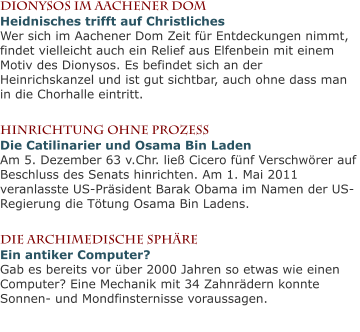 Dionysos im Aachener DomHeidnisches trifft auf ChristlichesWer sich im Aachener Dom Zeit für Entdeckungen nimmt, findet vielleicht auch ein Relief aus Elfenbein mit einem Motiv des Dionysos. Es befindet sich an der Heinrichskanzel und ist gut sichtbar, auch ohne dass man in die Chorhalle eintritt.  Hinrichtung ohne ProzessDie Catilinarier und Osama Bin LadenAm 5. Dezember 63 v.Chr. ließ Cicero fünf Verschwörer auf Beschluss des Senats hinrichten. Am 1. Mai 2011 veranlasste US-Präsident Barak Obama im Namen der US-Regierung die Tötung Osama Bin Ladens.  Die archimedische Sphäre Ein antiker Computer?Gab es bereits vor über 2000 Jahren so etwas wie einen Computer? Eine Mechanik mit 34 Zahnrädern konnte Sonnen- und Mondfinsternisse voraussagen.