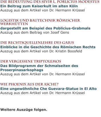 Die Bedeutung des Sevir L. Poblicius ModestusEin Beitrag zum Kaiserkult im alten KölnAuszug aus dem Artikel von Dr. Hermann Krüssel  Logistik und bautechnik römischer Werkhüttendargestellt am Beispiel des Poblicius-GrabmalsAuszug aus dem Beitrag von Josef Gens  Die Rechtsquellenlehre des GaiusEinblicke in die Geschichte des Römischen RechtsAuszug aus dem Artikel von Dr. Kristin Boosfeld  Der vergessene TriptolemosDas Bildprogramm der Schmalseiten des ProserpinasarkophagsAuszug aus dem Artikel von Dr. Hermann Krüssel  Wie Phoenix aus der Asche?Eine ungewöhnliche Che Guevara-Statue in El AltoAuszug aus dem Artikel von Dr. Hermann Krüssel   Weitere Auszüge folgen.