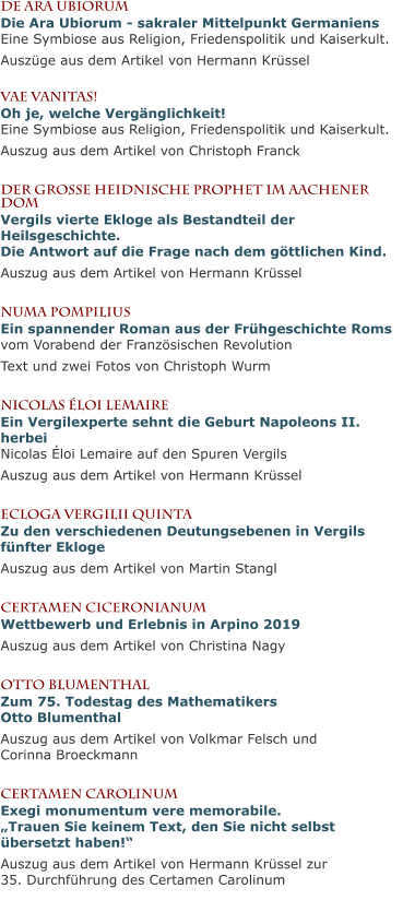 De Ara UbiorumDie Ara Ubiorum - sakraler Mittelpunkt GermaniensEine Symbiose aus Religion, Friedenspolitik und Kaiserkult. Auszüge aus dem Artikel von Hermann Krüssel  Vae Vanitas!Oh je, welche Vergänglichkeit!Eine Symbiose aus Religion, Friedenspolitik und Kaiserkult. Auszug aus dem Artikel von Christoph Franck  Der große heidnische Prophet im Aachener DomVergils vierte Ekloge als Bestandteil der Heilsgeschichte.Die Antwort auf die Frage nach dem göttlichen Kind. Auszug aus dem Artikel von Hermann Krüssel  Numa PompiliusEin spannender Roman aus der Frühgeschichte Romsvom Vorabend der Französischen Revolution Text und zwei Fotos von Christoph Wurm  Nicolas Éloi LemaireEin Vergilexperte sehnt die Geburt Napoleons II. herbeiNicolas Éloi Lemaire auf den Spuren Vergils Auszug aus dem Artikel von Hermann Krüssel  Ecloga Vergilii QuintaZu den verschiedenen Deutungsebenen in Vergils fünfter Ekloge Auszug aus dem Artikel von Martin Stangl  Certamen CiceronianumWettbewerb und Erlebnis in Arpino 2019 Auszug aus dem Artikel von Christina Nagy  Otto BlumenthalZum 75. Todestag des Mathematikers Otto Blumenthal Auszug aus dem Artikel von Volkmar Felsch und Corinna Broeckmann  Certamen CarolinumExegi monumentum vere memorabile.„Trauen Sie keinem Text, den Sie nicht selbst übersetzt haben!“ Auszug aus dem Artikel von Hermann Krüssel zur 35. Durchführung des Certamen Carolinum