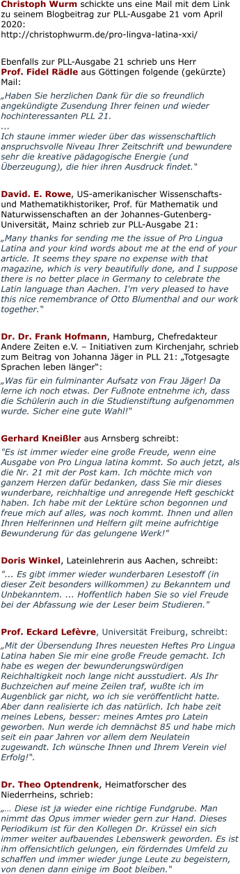 Christoph Wurm schickte uns eine Mail mit dem Link zu seinem Blogbeitrag zur PLL-Ausgabe 21 vom April 2020:http://christophwurm.de/pro-lingva-latina-xxi/  Ebenfalls zur PLL-Ausgabe 21 schrieb uns Herr Prof. Fidel Rädle aus Göttingen folgende (gekürzte) Mail:  „Haben Sie herzlichen Dank für die so freundlich angekündigte Zusendung Ihrer feinen und wieder hochinteressanten PLL 21. ... Ich staune immer wieder über das wissenschaftlich anspruchsvolle Niveau Ihrer Zeitschrift und bewundere sehr die kreative pädagogische Energie (und Überzeugung), die hier ihren Ausdruck findet.“  David. E. Rowe, US-amerikanischer Wissenschafts- und Mathematikhistoriker, Prof. für Mathematik und Naturwissenschaften an der Johannes-Gutenberg-Universität, Mainz schrieb zur PLL-Ausgabe 21: „Many thanks for sending me the issue of Pro Lingua Latina and your kind words about me at the end of your article. It seems they spare no expense with that magazine, which is very beautifully done, and I suppose there is no better place in Germany to celebrate the Latin language than Aachen. I'm very pleased to have this nice remembrance of Otto Blumenthal and our work together.“  Dr. Dr. Frank Hofmann, Hamburg, Chefredakteur Andere Zeiten e.V. – Initiativen zum Kirchenjahr, schrieb zum Beitrag von Johanna Jäger in PLL 21: „Totgesagte Sprachen leben länger“: „Was für ein fulminanter Aufsatz von Frau Jäger! Da lerne ich noch etwas. Der Fußnote entnehme ich, dass die Schülerin auch in die Studienstiftung aufgenommen wurde. Sicher eine gute Wahl!“  Gerhard Kneißler aus Arnsberg schreibt:  "Es ist immer wieder eine große Freude, wenn eine Ausgabe von Pro Lingua latina kommt. So auch jetzt, als die Nr. 21 mit der Post kam. Ich möchte mich von ganzem Herzen dafür bedanken, dass Sie mir dieses wunderbare, reichhaltige und anregende Heft geschickt haben. Ich habe mit der Lektüre schon begonnen und freue mich auf alles, was noch kommt. Ihnen und allen Ihren Helferinnen und Helfern gilt meine aufrichtige Bewunderung für das gelungene Werk!"  Doris Winkel, Lateinlehrerin aus Aachen, schreibt: "... Es gibt immer wieder wunderbaren Lesestoff (in dieser Zeit besonders willkommen) zu Bekanntem und Unbekanntem. ... Hoffentlich haben Sie so viel Freude bei der Abfassung wie der Leser beim Studieren."  Prof. Eckard Lefèvre, Universität Freiburg, schreibt: „Mit der Übersendung Ihres neuesten Heftes Pro Lingua Latina haben Sie mir eine große Freude gemacht. Ich habe es wegen der bewunderungswürdigen Reichhaltigkeit noch lange nicht ausstudiert. Als Ihr Buchzeichen auf meine Zeilen traf, wußte ich im Augenblick gar nicht, wo ich sie veröffentlicht hatte. Aber dann realisierte ich das natürlich. Ich habe zeit meines Lebens, besser: meines Amtes pro Latein geworben. Nun werde ich demnächst 85 und habe mich seit ein paar Jahren vor allem dem Neulatein zugewandt. Ich wünsche Ihnen und Ihrem Verein viel Erfolg!“.  Dr. Theo Optendrenk, Heimatforscher des Niederrheins, schrieb:  „… Diese ist ja wieder eine richtige Fundgrube. Man nimmt das Opus immer wieder gern zur Hand. Dieses Periodikum ist für den Kollegen Dr. Krüssel ein sich immer weiter aufbauendes Lebenswerk geworden. Es ist ihm offensichtlich gelungen, ein förderndes Umfeld zu schaffen und immer wieder junge Leute zu begeistern, von denen dann einige im Boot bleiben.“